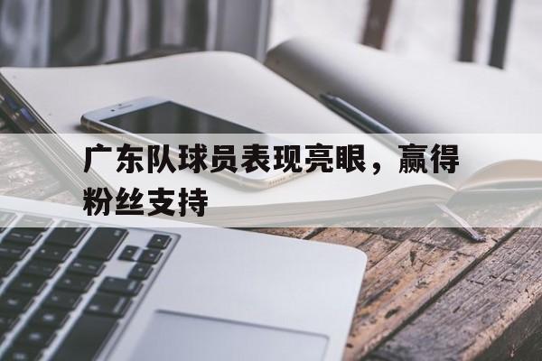 包含广东队球员表现亮眼，赢得粉丝支持的词条