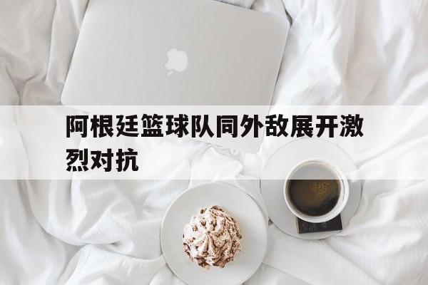 阿根廷篮球队同外敌展开激烈对抗的简单介绍