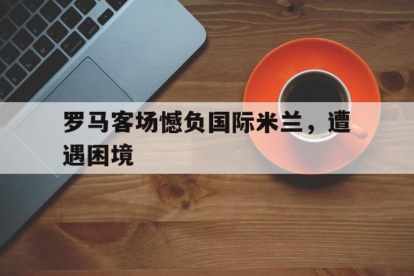罗马客场憾负国际米兰，遭遇困境的简单介绍