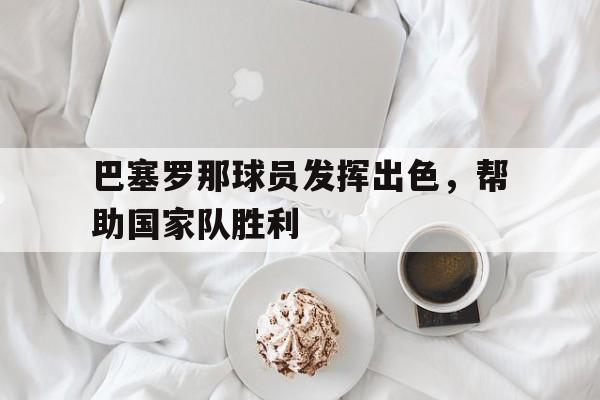 巴塞罗那球员发挥出色，帮助国家队胜利