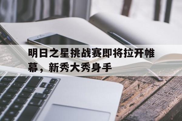 明日之星挑战赛即将拉开帷幕，新秀大秀身手的简单介绍