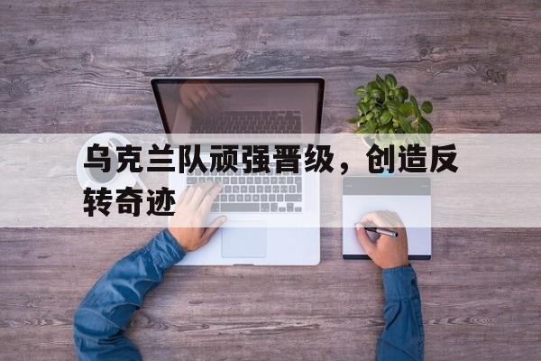 乌克兰队顽强晋级，创造反转奇迹的简单介绍