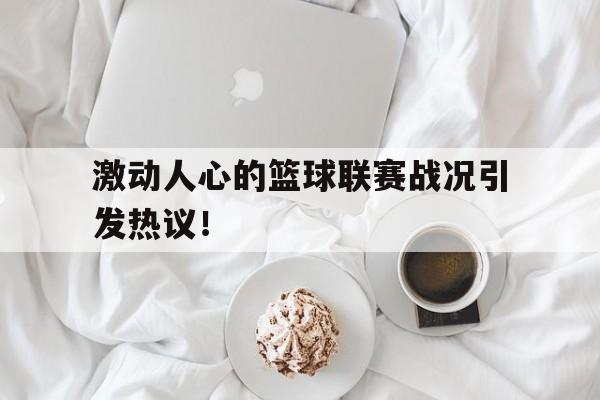 激动人心的篮球联赛战况引发热议！
