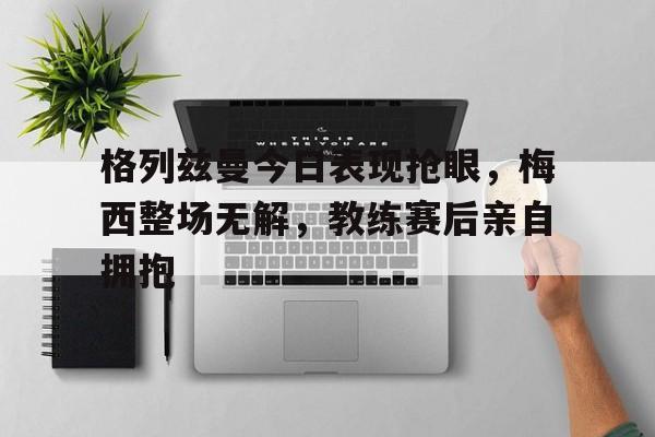 格列兹曼今日表现抢眼，梅西整场无解，教练赛后亲自拥抱