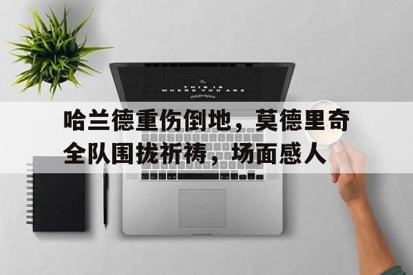 哈兰德重伤倒地，莫德里奇全队围拢祈祷，场面感人2018年世界杯决赛后莫德里奇哭泣