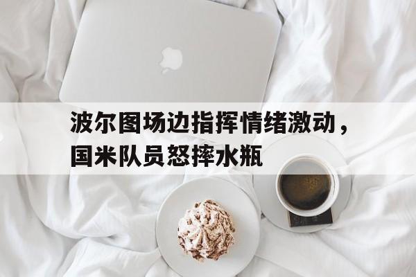 波尔图场边指挥情绪激动，国米队员怒摔水瓶欧冠赛程2023赛程表国米波尔图电视转播
